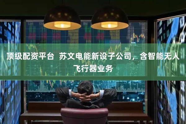 顶级配资平台  苏文电能新设子公司，含智能无人飞行器业务