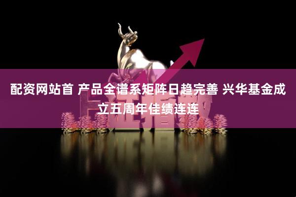 配资网站首 产品全谱系矩阵日趋完善 兴华基金成立五周年佳绩连连