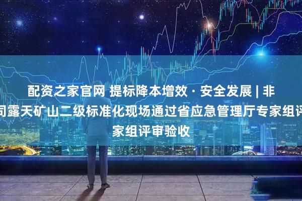 配资之家官网 提标降本增效 · 安全发展 | 非金属公司露天矿山二级标准化现场通过省应急管理厅专家组评审验收