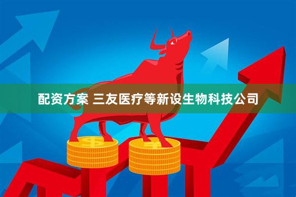 配资方案 三友医疗等新设生物科技公司