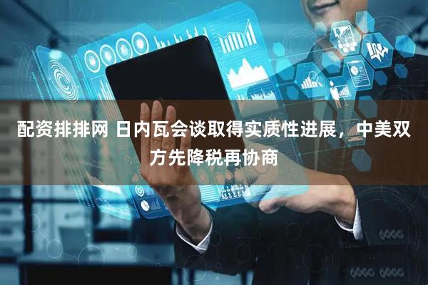 配资排排网 日内瓦会谈取得实质性进展，中美双方先降税再协商