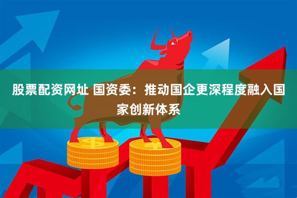 股票配资网址 国资委：推动国企更深程度融入国家创新体系