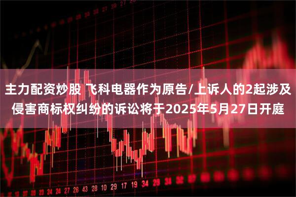 主力配资炒股 飞科电器作为原告/上诉人的2起涉及侵害商标权纠纷的诉讼将于2025年5月27日开庭
