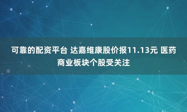 可靠的配资平台 达嘉维康股价报11.13元 医药商业板块个股受关注