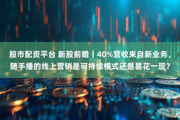 股市配资平台 新股前瞻丨40%营收来自新业务，随手播的线上营销是可持续模式还是昙花一现？