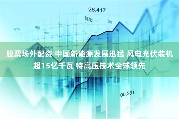 股票场外配资 中国新能源发展迅猛 风电光伏装机超15亿千瓦 特高压技术全球领先