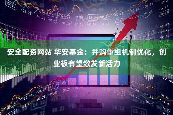 安全配资网站 华安基金：并购重组机制优化，创业板有望激发新活力