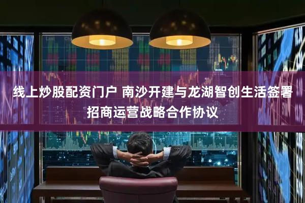 线上炒股配资门户 南沙开建与龙湖智创生活签署招商运营战略合作协议