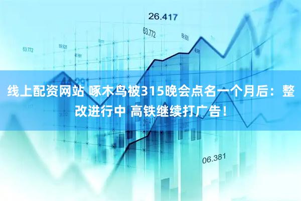 线上配资网站 啄木鸟被315晚会点名一个月后：整改进行中 高铁继续打广告！
