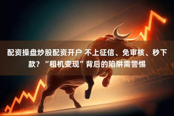 配资操盘炒股配资开户 不上征信、免审核、秒下款？“租机变现”背后的陷阱需警惕