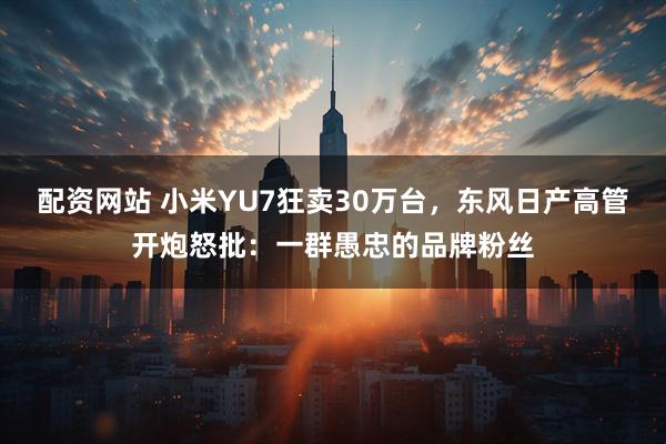 配资网站 小米YU7狂卖30万台，东风日产高管开炮怒批：一群愚忠的品牌粉丝