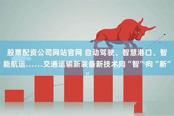 股票配资公司网站官网 自动驾驶、智慧港口、智能航运……交通运输新装备新技术向“智”向“新”