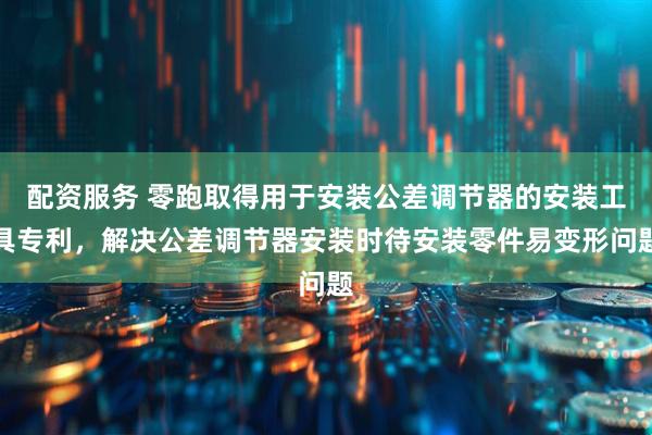 配资服务 零跑取得用于安装公差调节器的安装工具专利，解决公差调节器安装时待安装零件易变形问题