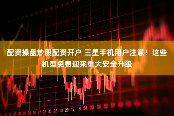 配资操盘炒股配资开户 三星手机用户注意！这些机型免费迎来重大安全升级