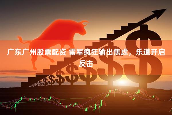 广东广州股票配资 雷军疯狂输出焦虑，乐道开启反击