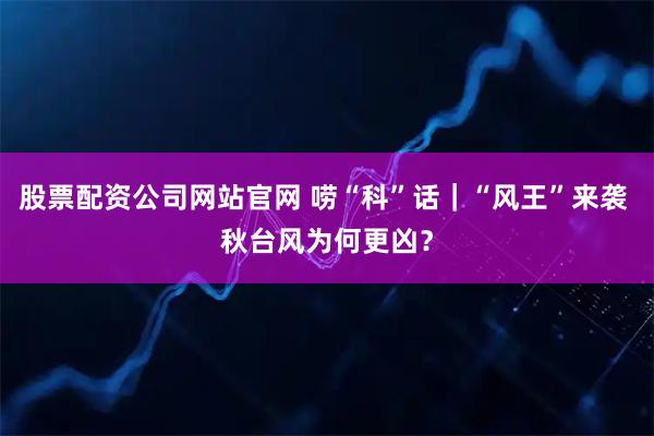 股票配资公司网站官网 唠“科”话｜“风王”来袭 秋台风为何更凶？