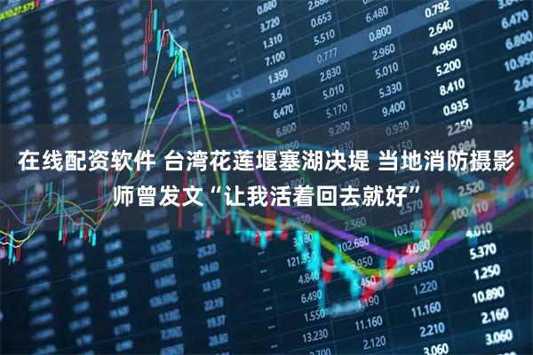 在线配资软件 台湾花莲堰塞湖决堤 当地消防摄影师曾发文“让我活着回去就好”